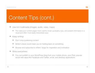 Content Tips (cont.)
15
•  Use rich multimedia (images, audio, video, maps)
•  The make your content pages more colorful, break up lengthy copy, and present information in a
visual (and often more easily interpreted) ways
•  Keep writing!
•  Don’t stop publishing content
•  Writer’s block could mean you’re holding back on something
•  Browse and subscribe to others’ blogs for inspiration and motivation
•  Write everywhere
•  You can publish to your WordPress blog from your mobile phone, your iPad, popular
social web apps like Facebook and Twitter, email, and desktop applications
 