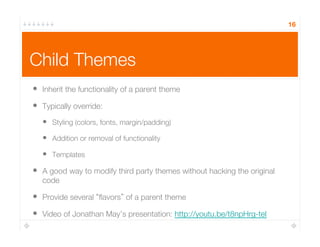 16
Child Themes
•  Inherit the functionality of a parent theme
•  Typically override:
•  Styling (colors, fonts, margin/padding)
•  Addition or removal of functionality
•  Templates
•  A good way to modify third party themes without hacking the original
code
•  Provide several ﬂavors of a parent theme
•  Video of Jonathan May’s presentation: http://youtu.be/t8npHrg-teI
 