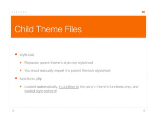 18
Child Theme Files
•  style.css
‣  Replaces parent theme’s style.css stylesheet
‣  You must manually import the parent theme’s stylesheet
•  functions.php
‣  Loaded automatically, in addition to the parent theme’s functions.php, and
loaded right before it!
 