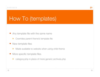 21
How To (templates)
•  Any template ﬁle with the same name
‣  Overrides parent theme’s template ﬁle
•  New template ﬁles
‣  Made available to website when using child theme
•  More speciﬁc template ﬁles
‣  category.php in place of more generic archives.php
 