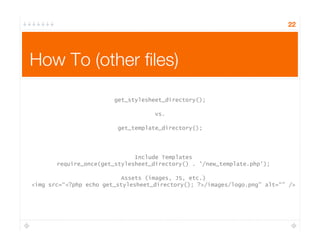 22
How To (other ﬁles)
get_stylesheet_directory();
vs.
get_template_directory();
Include Templates
require_once(get_stylesheet_directory() . '/new_template.php');
Assets (images, JS, etc.)
<img src=“<?php echo get_stylesheet_directory(); ?>/images/logo.png” alt=“” />
 