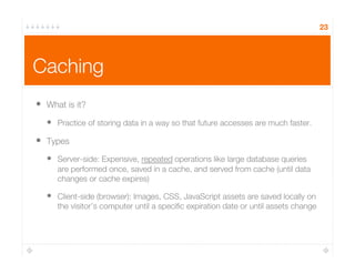 Caching
•  What is it?
•  Practice of storing data in a way so that future accesses are much faster.
•  Types
•  Server-side: Expensive, repeated operations like large database queries
are performed once, saved in a cache, and served from cache (until data
changes or cache expires)
•  Client-side (browser): Images, CSS, JavaScript assets are saved locally on
the visitor’s computer until a speciﬁc expiration date or until assets change
23
 