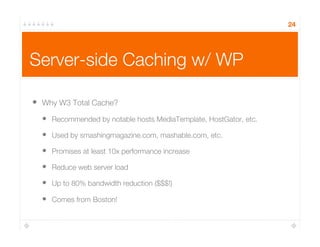 Server-side Caching w/ WP
•  Why W3 Total Cache?
•  Recommended by notable hosts MediaTemplate, HostGator, etc.
•  Used by smashingmagazine.com, mashable.com, etc.
•  Promises at least 10x performance increase
•  Reduce web server load
•  Up to 80% bandwidth reduction ($$$!)
•  Comes from Boston!
24
 