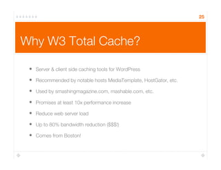 Why W3 Total Cache?
•  Server & client side caching tools for WordPress
•  Recommended by notable hosts MediaTemplate, HostGator, etc.
•  Used by smashingmagazine.com, mashable.com, etc.
•  Promises at least 10x performance increase
•  Reduce web server load
•  Up to 80% bandwidth reduction ($$$!)
•  Comes from Boston!
25
 