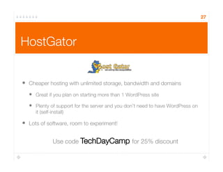 HostGator
•  Cheaper hosting with unlimited storage, bandwidth and domains
•  Great if you plan on starting more than 1 WordPress site
•  Plenty of support for the server and you don’t need to have WordPress on
it (self-install)
•  Lots of software, room to experiment!
27
Use code TechDayCamp for 25% discount
 