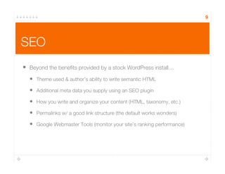 SEO
•  Beyond the beneﬁts provided by a stock WordPress install…
•  Theme used & author’s ability to write semantic HTML
•  Additional meta data you supply using an SEO plugin
•  How you write and organize your content (HTML, taxonomy, etc.)
•  Permalinks w/ a good link structure (the default works wonders)
•  Google Webmaster Tools (monitor your site’s ranking performance)
9
 