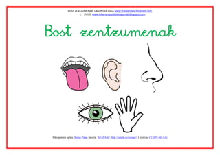 BOST ZENTZUMENAK: LAGUNTZA GELA www.margarigela,blogspot.com
                      1. ZIKLO: www.lehenengoziklokolagunak.blogspot.com




Bost zentzumenak




 Piktogramen egilea: Sergio Palao Jatorria: ARASAAC (http://catedu.es/arasaac/) Lizentzia: CC (BY-NC-SA)
 