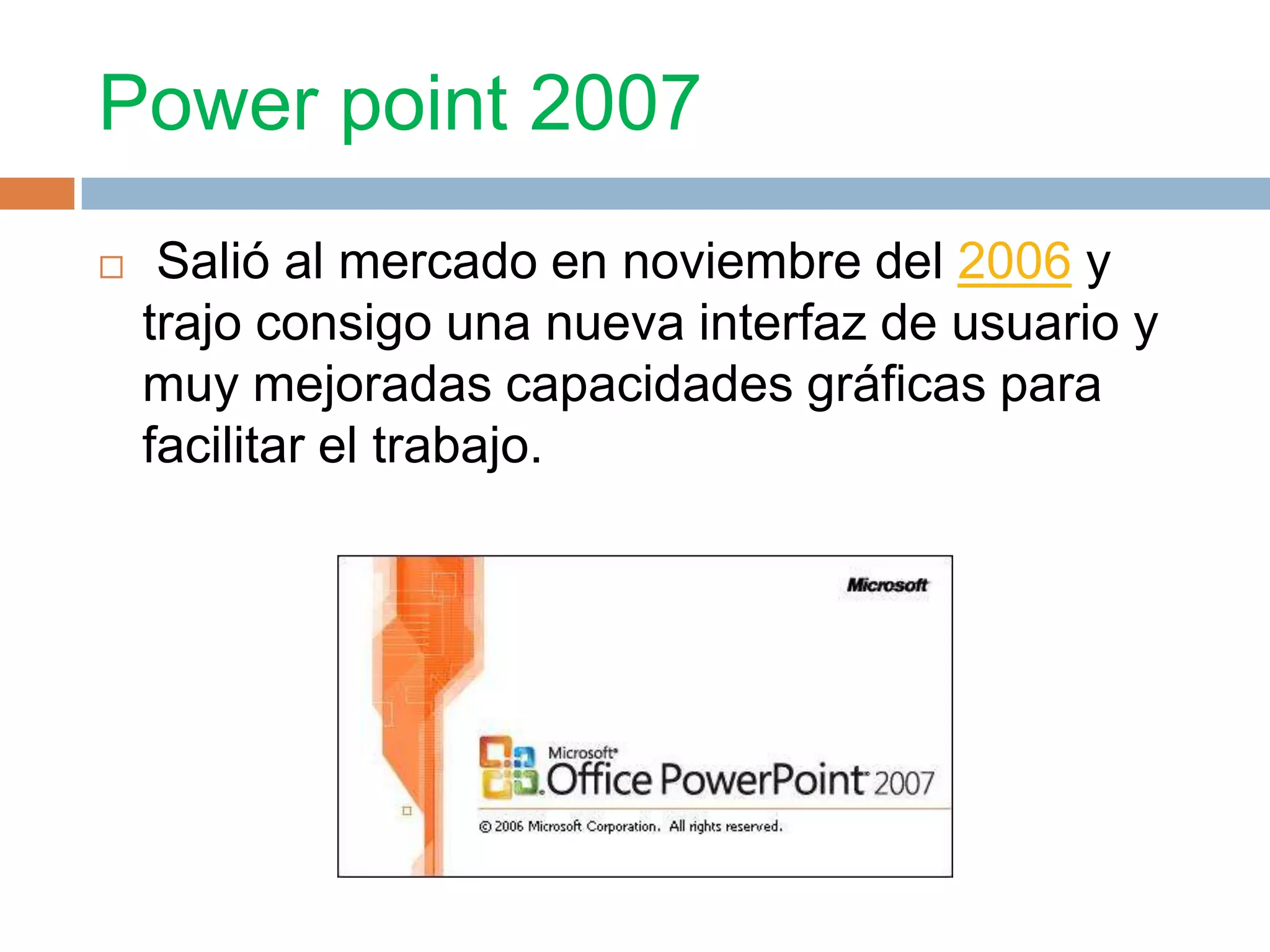 Power point 2007
Salió al mercado en noviembre del 2006 y
trajo consigo una nueva interfaz de usuario y
muy mejoradas capacidades gráficas para
facilitar el trabajo.