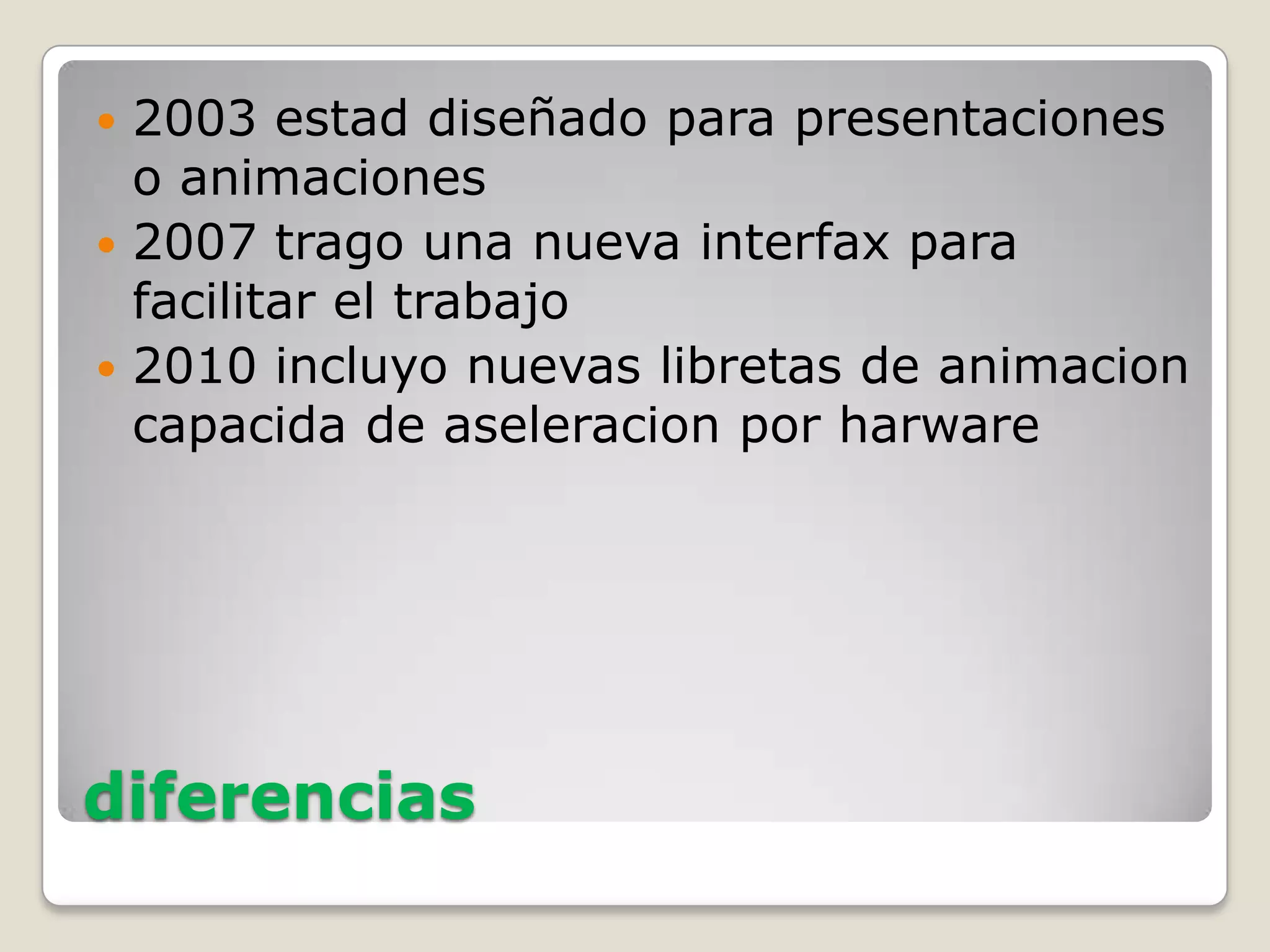  2003 estad diseñado para presentaciones
o animaciones
2007 trago una nueva interfax para
facilitar el trabajo
2010 incluyo nuevas libretas de animacion
capacida de aseleracion por harware
diferencias