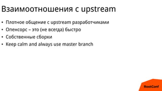 Взаимоотношения с upstream
● Плотное общение с upstream разработчиками
● Опенсорс – это (не всегда) быстро
● Собственные с...