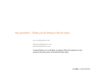 Any questions? - Thank you for letting us tell our story! www.nimblepartners.com [email_address] [email_address] A special thank you to Leah Buley at Adaptive Path who inspired us to free  ourselves from the tyranny of PowerPoint bullet slides. 