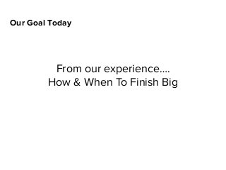 Our Goal Today
From our experience….
How & When To Finish Big
 