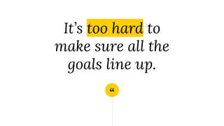 “
It’s too hard to
make sure all the
goals line up.