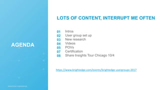Intros
User group set up
New research
Videos
POVs
Certification
Share Insights Tour Chicago 10/4
01
02
03
04
05
07
08
AGENDA
LOTS OF CONTENT, INTERRUPT ME OFTEN
https://www.brightedge.com/events/brightedge-usergroups-2017
 