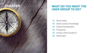 CHARTER WHAT DO YOU WANT THE
USER GROUP TO DO?
Share ideas
Share product knowledge
Career development
Frequency
Unique online location?
What else?
01
02
03
04
05
06
 