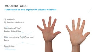 1) Moderator
2) Assistant moderator
Nominations? Vote?
Budget: BrightEdge
Must be exclusive BrightEdge user
Brand
No soliciting
MODERATORS
Functions will be more organic with customer moderator
 
