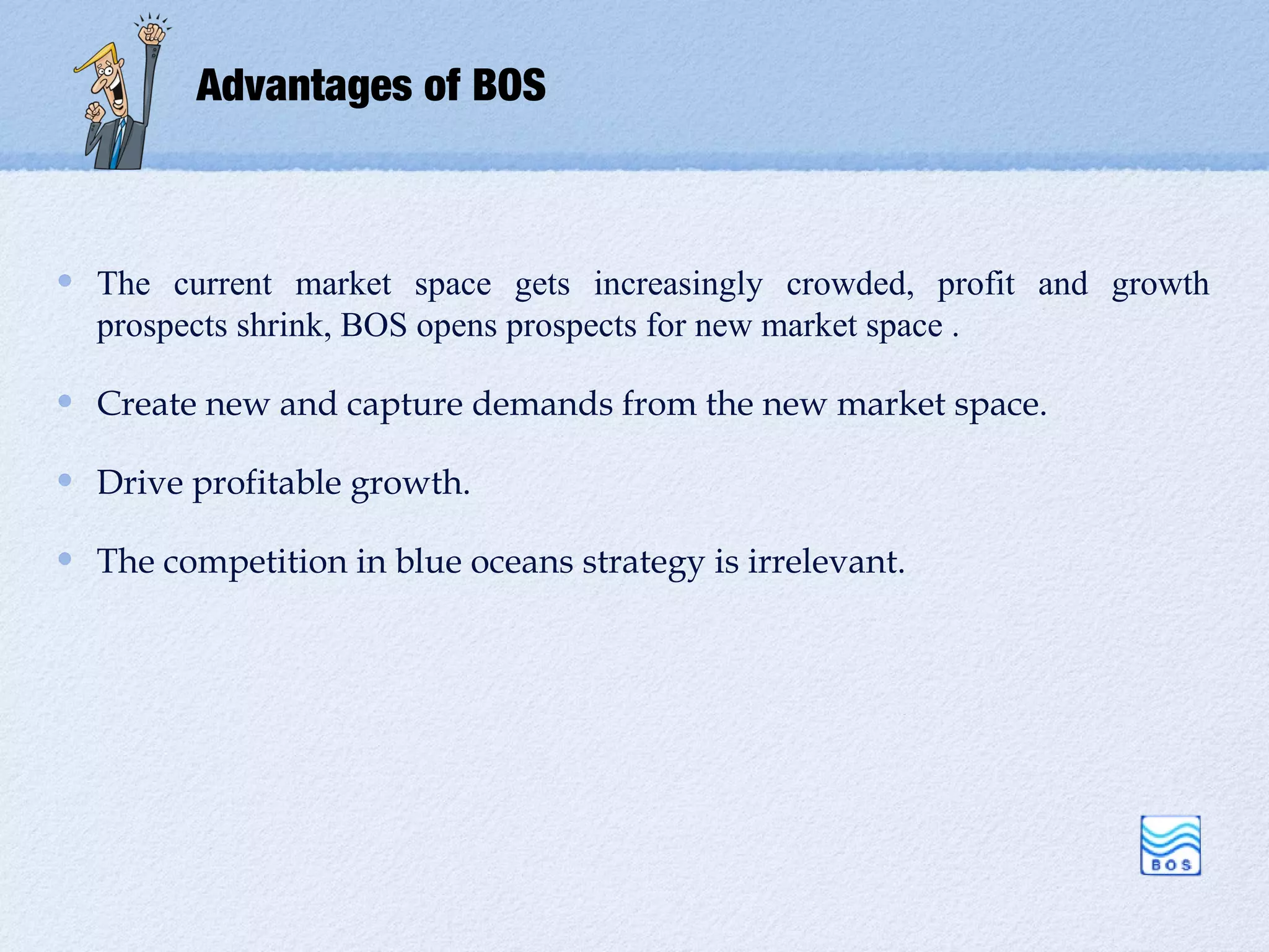 Advantages of BOS



The current market space gets increasingly crowded, profit and growth
prospects shrink, BOS opens prospects for new market space .

Create new and capture demands from the new market space.

Drive profitable growth.

The competition in blue oceans strategy is irrelevant.
 