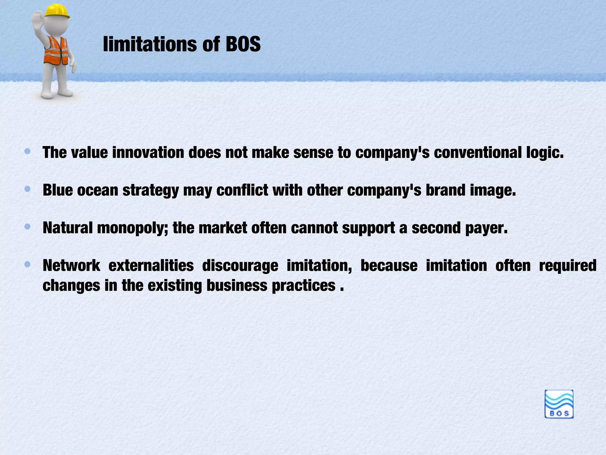 limitations of BOS



The value innovation does not make sense to company's conventional logic.

Blue ocean strategy may conflict with other company's brand image.

Natural monopoly; the market often cannot support a second payer.

Network externalities discourage imitation, because imitation often required
changes in the existing business practices .
 