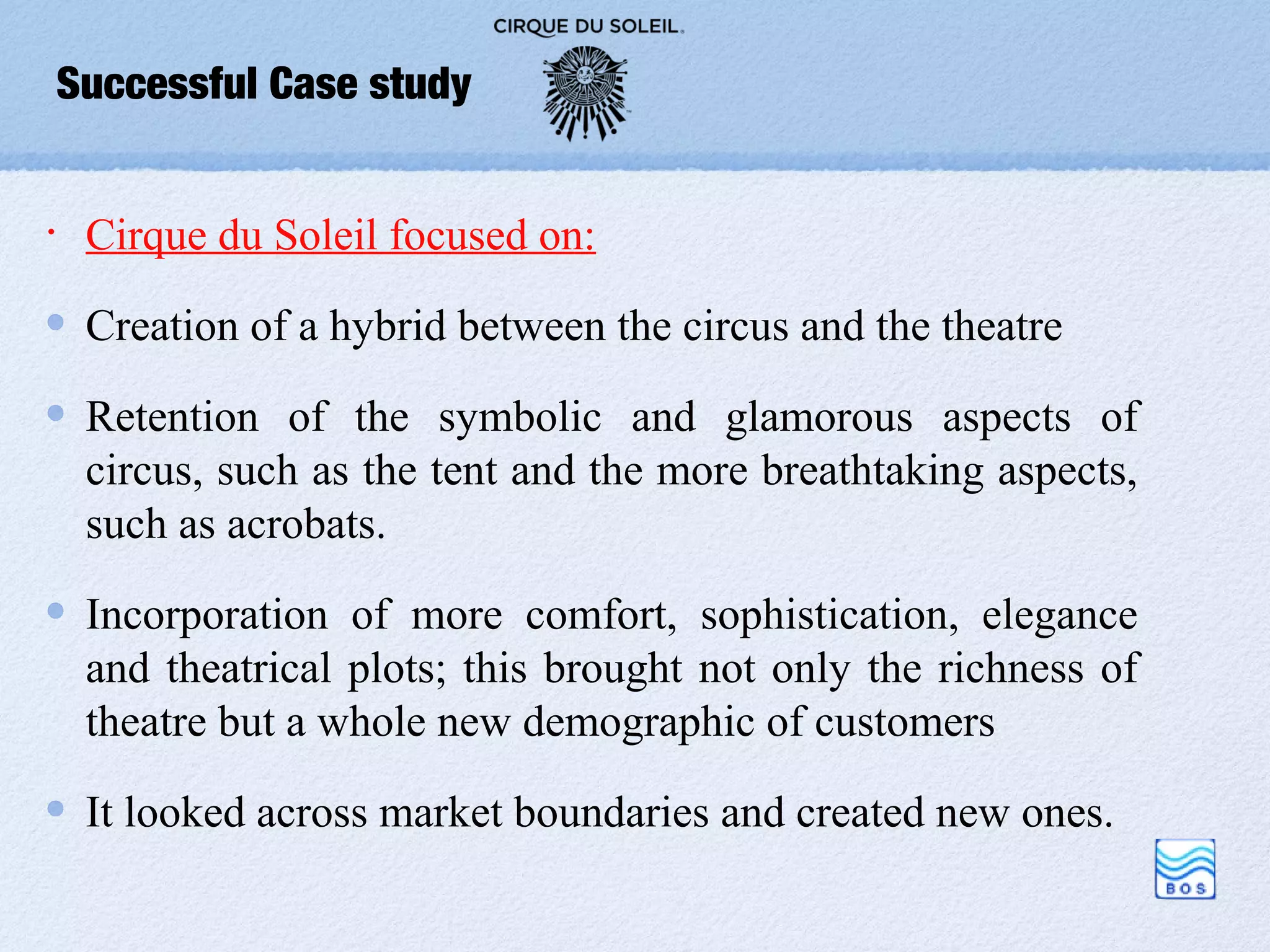 Successful Case study


•    Cirque du Soleil focused on:

     Creation of a hybrid between the circus and the theatre

     Retention of the symbolic and glamorous aspects of
     circus, such as the tent and the more breathtaking aspects,
     such as acrobats.

     Incorporation of more comfort, sophistication, elegance
     and theatrical plots; this brought not only the richness of
     theatre but a whole new demographic of customers

     It looked across market boundaries and created new ones.
 