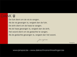 De fuik dient om de vis te vangen. Als de vis gevangen is, vergeet dan de fuik. De strik dient om de haas te vangen. Als de haas gevangen is, vergeet dan de strik. Het woord dient om de gedachte te vangen. Als de gedachte gevangen is, vergeet dan het woord.  DANK  U Chuang-Tzu www.jenspas.be – www.dekrachtvanontmoetingen.be 