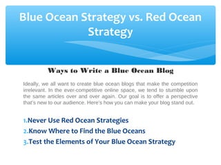 Blue Ocean Strategy vs. Red Ocean
Strategy
Ways to Write a Blue Ocean Blog
Ideally, we all want to create blue ocean blogs that make the competition
irrelevant. In the ever-competitive online space, we tend to stumble upon
the same articles over and over again. Our goal is to offer a perspective
that’s new to our audience. Here’s how you can make your blog stand out.
1.Never Use Red Ocean Strategies
2.Know Where to Find the Blue Oceans
3.Test the Elements of Your Blue Ocean Strategy
 