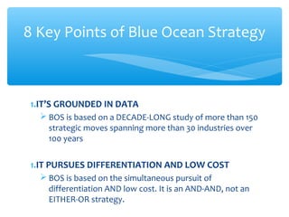 1.IT’S GROUNDED IN DATA
 BOS is based on a DECADE-LONG study of more than 150
strategic moves spanning more than 30 industries over
100 years
1.IT PURSUES DIFFERENTIATION AND LOW COST
 BOS is based on the simultaneous pursuit of
differentiation AND low cost. It is an AND-AND, not an
EITHER-OR strategy.
8 Key Points of Blue Ocean Strategy
 