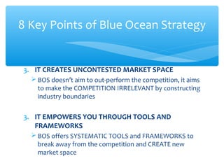 3. IT CREATES UNCONTESTED MARKET SPACE
 BOS doesn’t aim to out-perform the competition, it aims
to make the COMPETITION IRRELEVANT by constructing
industry boundaries
3. IT EMPOWERS YOU THROUGH TOOLS AND
FRAMEWORKS
 BOS offers SYSTEMATIC TOOLS and FRAMEWORKS to
break away from the competition and CREATE new
market space
8 Key Points of Blue Ocean Strategy
 