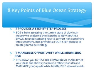 5. IT PROVIDES A STEP-BY-STEP PROCESS
 BOS is from assessing the current state of play in an
industry to exploring the six paths to NEW MARKET
SPACE, to understanding how to convert non-customers
into customers. BOS provides a FOUR-STEP process to
create your to-be strategy
5. IT MAXIMIZES OPPORTUNITY WHILE MINIMIZING
RISK
 BOS allows you to TEST THE COMMERCIAL VIABILITY of
your ideas and shows you how to refine your ideas to
MAXIMIZE your upside while MINIMIZING downside risk
8 Key Points of Blue Ocean Strategy
 