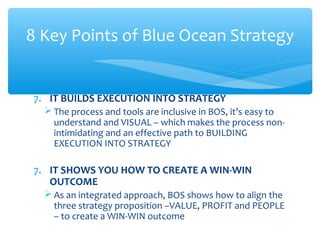 7. IT BUILDS EXECUTION INTO STRATEGY
 The process and tools are inclusive in BOS, it’s easy to
understand and VISUAL – which makes the process non-
intimidating and an effective path to BUILDING
EXECUTION INTO STRATEGY
7. IT SHOWS YOU HOW TO CREATE A WIN-WIN
OUTCOME
 As an integrated approach, BOS shows how to align the
three strategy proposition –VALUE, PROFIT and PEOPLE
– to create a WIN-WIN outcome
8 Key Points of Blue Ocean Strategy
 