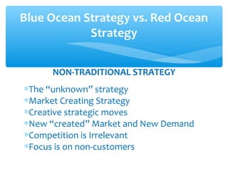 NON-TRADITIONAL STRATEGY
∗The “unknown” strategy
∗Market Creating Strategy
∗Creative strategic moves
∗New “created” Market and New Demand
∗Competition is Irrelevant
∗Focus is on non-customers
Blue Ocean Strategy vs. Red Ocean
Strategy
 