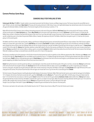 Cannons Previous Game Recap
CANNONS RALLY FOR THRILLING OT WIN
Foxborough, MA (May 17, 2015) – Tonight marked a monumental evening for both the Boston Cannons and Major League Lacrosse.The Cannons became the second MLL team to
reach 100 wins and also retired legend Ryan Boyle’s #14 jersey, the ﬁrst jersey retirement in MLL history. It was an all-night battle between two talented teams when the Cannons faced
off against the Rochester Rattlers at Gillette Stadium.The Cannons fought until the end winning in overtime, 17-16.
 
Right off the ﬁrst face-off, the Cannons came out ﬂying, dominating possession at the start of the game. Midﬁelder Rob Emery began the scoring early for the Cannons, only forty
seconds into the game, off a Kevin Buchanan pass. Captain Max Seibald got his ﬁrst point of the night dishing out an assist to Buchanan to give the Cannons a 2-0 lead over the
Rattlers three minutes in. Rochester ﬁred back with two goals of their own to tie it up at two with eight minutes remaining in the ﬁrst quarter. Cannons goaltender Jordan Burke came
up with multiple key saves to shut down the persistent Rattlers offense; however, the respite was only brief.The Rattlers netted three more goals to gain a 5-2 lead over the Cannons
going in to the second quarter. 
 
The Rattlers were ﬁrst to strike in the second quarter, netting a goal that was challenged by the Cannons and eventually waived off due to crease violation.Two of the Cannons captains
linked up to answer with a goal of their own, scored by Will Manny and assisted by Scott Ratliff.The Rattlers challenged the goal but the call on the ﬁeld was conﬁrmed; the Rattlers
were charged one time out due to their lost challenge.With just over ten minutes remaining in the half, the Rattlers found the back of the net twice to make the score 7-3. Davey Emala
scored his ﬁrst of the night off a Manny feed. Rochester attackman Jordan Wolf netted his fourth of the evening, and ﬁfteenth of the season with less than seven minutes remaining in
the half. Manny responded for the Cannons offense, netting a goal to cut (assisted by Emery) the Rattlers lead to three before the end of the ﬁrst half.The ﬁnal minutes of the half were
ﬁlled with multiple up and down runs by both teams and with the score at 8-5 in favor of the away team.
 
The Cannons controlled much of the possession in the ﬁrst few minutes the third quarter but could not capitalize on their offensive opportunities.After a Rochester goal, Manny scored
his third of the night off a Ryan Young feed.Two more Rattlers points pushed the score to 11-6 halfway through the third quarter.The third quarter featured many shots and big saves
from both teams. Ratliff scored an unassisted two-point goal and Brent Adams found the back of the net for the ﬁrst time tonight to cut the Rochester lead to two. Before the third
quarter wrapped up, the Rattlers found the back of the net one more time to lead 12-9.
 
Emala ﬁred up the Cannons to start the quarter by netting an unassisted goal a mere thirty seconds into the ﬁnal quarter of the game. Less than a minute later, Manny found the back
of the net for the fourth time tonight for Boston off a Buchanan feed. On the next Rochester offensive attack, Cannons goalie Burke came up with a huge diving save to keep the
Cannons in the game, only down by one goal at that point.With seven minutes remaining in the game, the Rattlers scored again, but Craig Bunker took it right off the face-off to score
a key goal for the Cannons.The Cannons found the back of the net again one minute later to tie it up, this time off an unassisted goal from Seibald.
 
The ﬁnal minutes of the game featured a hard-fought physical battle between the two teams. Rochester’s Mike O’Neil took the ball coast-to-coast to take the lead again for the Rattlers,
14-13. However, the Cannons ﬁred back seconds later with a goal from Erik Smith assisted by Manny (his 7th
point of the night).With 3:30 left to play in the game, Boston took the
lead, 15-14, for the ﬁrst time since early on in the ﬁrst quarter. Emala ﬁnished off his hat trick with the goal, dished by Buchanan. Emala netted another from a Manny feed to take a
two-goal lead with two minutes remaining.The Rattlers answered with a goal to cut it down to one yet again.With 50 seconds remaining, Rochester tied the game up at 16 to send it to
overtime.After multiple shots missing just wide of the net, Manny won the game for the Cannons, scoring his ﬁfth goal of the night.
Tonight’s Coca Cola Player of the Game is Captain Will Manny. He netted ﬁve goals and dished out four assists for nine total points.
 
The Cannons now head on the road to take on the Charlotte Hound on the 23rd
. Boston returns home on May 30th
to face the Florida Launch at 6pm. 
 