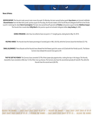 News & Notes
ROSTER REPORT: The Hounds made several roster moves the week. On Monday, the team waived backup goalie Sean Aaron and claimed midﬁelder
Shamel Bratton from the New York Lizards’ practice squad. On Thursday, the Hounds traded a 2016 Fourth-Round Collegiate Draft Pick to the Florida
Launch in exchange for attack Kevin Cunningham.The team also waived faceoff specialist J.P. Dalton and practice squad member Matthew Sawyer.
The Hounds then moved attack Billy Ward to the practice squad and activated collegiate draftee Joey Sankey (A, UNC).
GOING STREAKING: John Haus has tallied at least one point in 17 straight games, dating back to May 10, 2014.
HELPING HANDS: The Hounds have the lowest percentage of assisted goals in MLL ( 38.5%), while the Cannons boast the third-best (53.1%).
SMALL ALLOWANCE: Pierce Bassett and the Hounds have allowed the third-fewest goals this season at 63 (tied with the Florida Launch). The Boston
Cannons have allowed the second-most goals at 69.
THEY’VE GOTTHE POWER: The Cannons have converted 52.9% of their power-play opportunities, making the tops in the league.The Hounds,
meanwhile, have converted an MLL-low 13.3% of their man-up chances.The Cannons also have the second-best penalty kill rate (85.7%), while the
Hounds have the second-worst (68.4%).
 