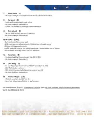 #33 Pierce Bassett (G)
— MLL Single-Game Highs: Saves (20); Fewest Goals Allowed (7); Most Goals Allowed (15)
#34 Pat Laconi (M)
— Won an NCAA Championship with Loyola in 2012
— MLL Single-Game Highs: Groundballs (3);
— Currently a law student at the University of Baltimore School of Law
#44 Brett Schmidt (D)
— Two-time MLLAll-Star Game participant (2013 & 2014)
— MLL Single-Game Highs: Groundballs (6)
#55 Mason Poli (LSM/D)
— Quinnipiac Assistant Men’s Lacrosse Coach
— While a junior and senior at Bryant University, Poli led the nation in long-pole scoring
— 2012 and 2013 Tewaaraton Semiﬁnalist
— Led MLL in long-pole scoring for 2014, tallying six goals (three 2-pointers) and one assist for 10 points
— Has ﬁnished with double-digit points in each of his MLL seasons
#77 Henry Lobb (D)
— Won back-to-back NCAA Championships with Duke (2013 & 2014)
— MLL Single-Game Highs: Groundballs (3)
#84 Joe Cinosky (D)
— Two-time MLL Champion (Toronto Nationals 2009, Chesapeake Bayhawks 2010)
— 2009 MLLAll-Star Game participant
— 2010 FILWorld Championship Gold Medalist as member of Team USA
— MLL Single-Game Highs: Groundballs (6)
#88 Thomas DeNapoli (A/M)
— MLL Single-Game Highs: Goals (2) Points (3)
— Cousin Steve DeNapoli is a midﬁelder for the New York Lizards
Fore more information, please visit: charlottehounds.com/roster and/or http://www.pointstreak.com/prostats/teamplayerstats.html?
teamid=361258&seasonid=13736
 