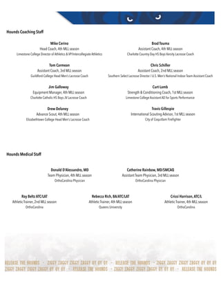 Hounds Coaching Staff
Hounds Medical Staff 
Mike Cerino
Head Coach, 4th MLL season
Limestone College Director of Athletics & VP/Intercollegiate Athletics
Brad Touma
Assistant Coach, 4th MLL season
Charlotte Country Day HS Boys Varsity Lacrosse Coach
Tom Carmean
Assistant Coach, 3rd MLL season
Guildford College Head Men’s Lacrosse Coach
Chris Schiller
Assistant Coach, 2nd MLL season
Southern Select Lacrosse Director / U.S. Men’s National Indoor Team Assistant Coach
Jim Galloway
Equipment Manager, 4th MLL season
Charlotte Catholic HS Boys JV Lacrosse Coach
Curt Lamb
Strength & Conditioning Coach, 1st MLL season
Limestone College Assistant AD for Sports Performance
Drew Delaney
Advance Scout, 4th MLL season
Elizabethtown College Head Men’s Lacrosse Coach
Travis Gillespie
International Scouting Advisor, 1st MLL season
City of Coquitlam Fireﬁghter
Donald D’Alessandro, MD
Team Physician, 4th MLL season
OrthoCarolina Physician
Catherine Rainbow, MD/SMCAQ
Assistant Team Physician, 3rd MLL season
OrthoCarolina Physician
Ray Beltz ATC/LAT
Athletic Trainer, 2nd MLL season
OrthoCarolina
Rebecca Rich, BA/ATC/LAT
Athletic Trainer, 4th MLL season
Queens University
Crissi Harrison,ATC/L
Athletic Trainer, 4th MLL season
OrthoCarolina
 