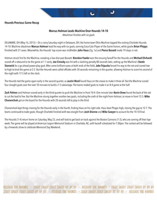 Hounds Previous Game Recap
Marcus Holman Leads Machine Over Hounds 14-10
Attackman finishes with six goals
DELAWARE, OH (May 16, 2015) — On a rainy Saturday night in Delaware, OH, the home town Ohio Machine topped the visiting Charlotte Hounds
14-10. Machine attackman Marcus Holman lead the way with six goals, earning Coca-Cola Player of the Game honors, while goalie Brian Phipps
ﬁnished with 21 saves. Meanwhile, the Hounds’ top scorer was midﬁelder John Haus (2g, 1a) and Pierce Bassett made 19 stops in net.
Holman struck ﬁrst for the Machine, sneaking a low shot past Bassett. Brendan Fowler won the ensuing faceoff for the Hounds and Michael Ehrhardt
scored off a rebound to tie the game at 1-1 early. Joe Cinosky was hit with a slashing penalty 80 seconds later, setting up the Machine’s Steele
Stanwick for a go-ahead power-play goal.After some brilliant saves at both ends of the ﬁeld, Jake Tripucka forced his way to the net and scored low-
to-high to knot the game at 2-2. But the Hounds were called offsides with 34 seconds remaining in the quarter, allowing Holman to score his second of
the night with 17.5 left on the clock.
The Hounds tied the game again early in the second quarter, as Justin Ward found Haus on the crease to make it three all. But the Machine scored
four straight goals over the next 10 minutes to build a 7-3 advantage.The teams traded goals to make it an 8-4 game at the half.
Zach Palmer and Holman scored early in the third quarter to push the Machine in front 10-4. One minute later Kevin Drew found the back of the net
to cut the lead to ﬁve. But the Machine strung together another two goals, including the sixth of the night from Holman, to move in front 12-5. Mike
Chanenchuk got on the board for the Hounds with 20 seconds left to play in the third.
Chanenchuk kept things moving for the Hounds early in the fourth, ﬁnding Haus on his right side. Haus beat Phipps high, closing the gap to 12-7.The
teams continued to trade goals, though Charlotte ﬁnished with two-straight from Josh Dionne and Mike Sawyer to account for the 14-10 ﬁnal.
The Hounds (1-4) return home on Saturday, May 23, and will look to get back on track against the Boston Cannons (1-3), who are coming off their bye
week.The game will be played at American Legion Memorial Stadium in Charlotte, NC, with faceoff scheduled for 7:00pm.The contest will be followed
by a ﬁreworks show to celebrate Memorial Day Weekend.
 