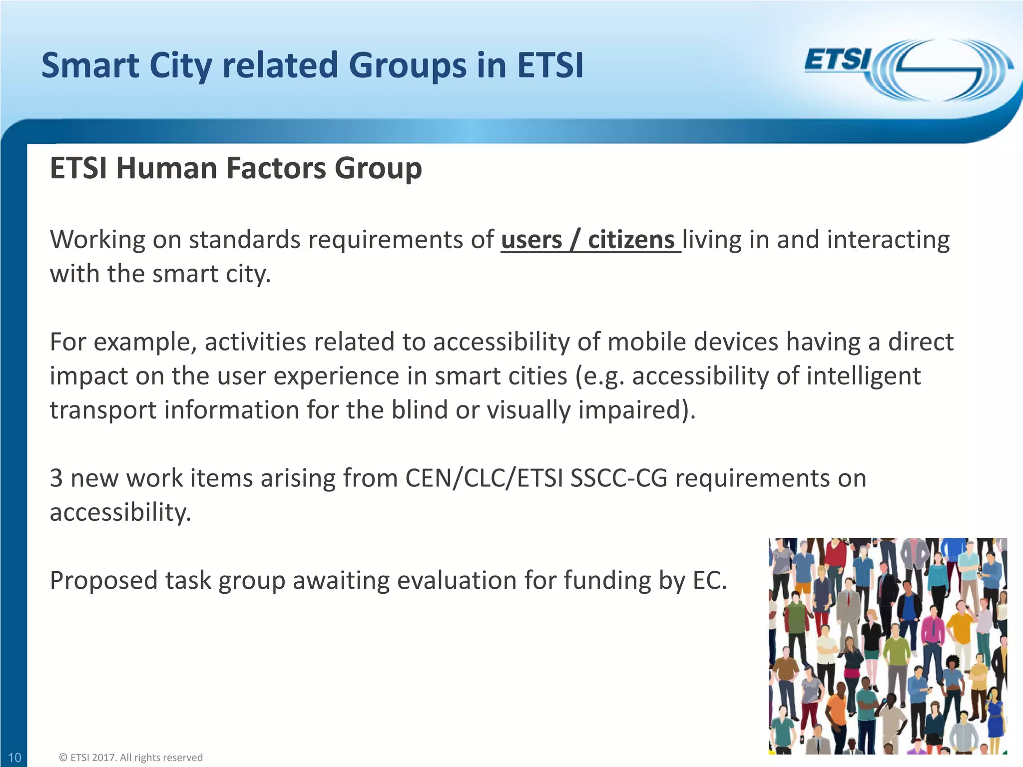 Smart City related Groups in ETSI
10
ETSI Human Factors Group
Working on standards requirements of users / citizens living in and interacting
with the smart city.
For example, activities related to accessibility of mobile devices having a direct
impact on the user experience in smart cities (e.g. accessibility of intelligent
transport information for the blind or visually impaired).
3 new work items arising from CEN/CLC/ETSI SSCC-CG requirements on
accessibility.
Proposed task group awaiting evaluation for funding by EC.
© ETSI 2017. All rights reserved
 