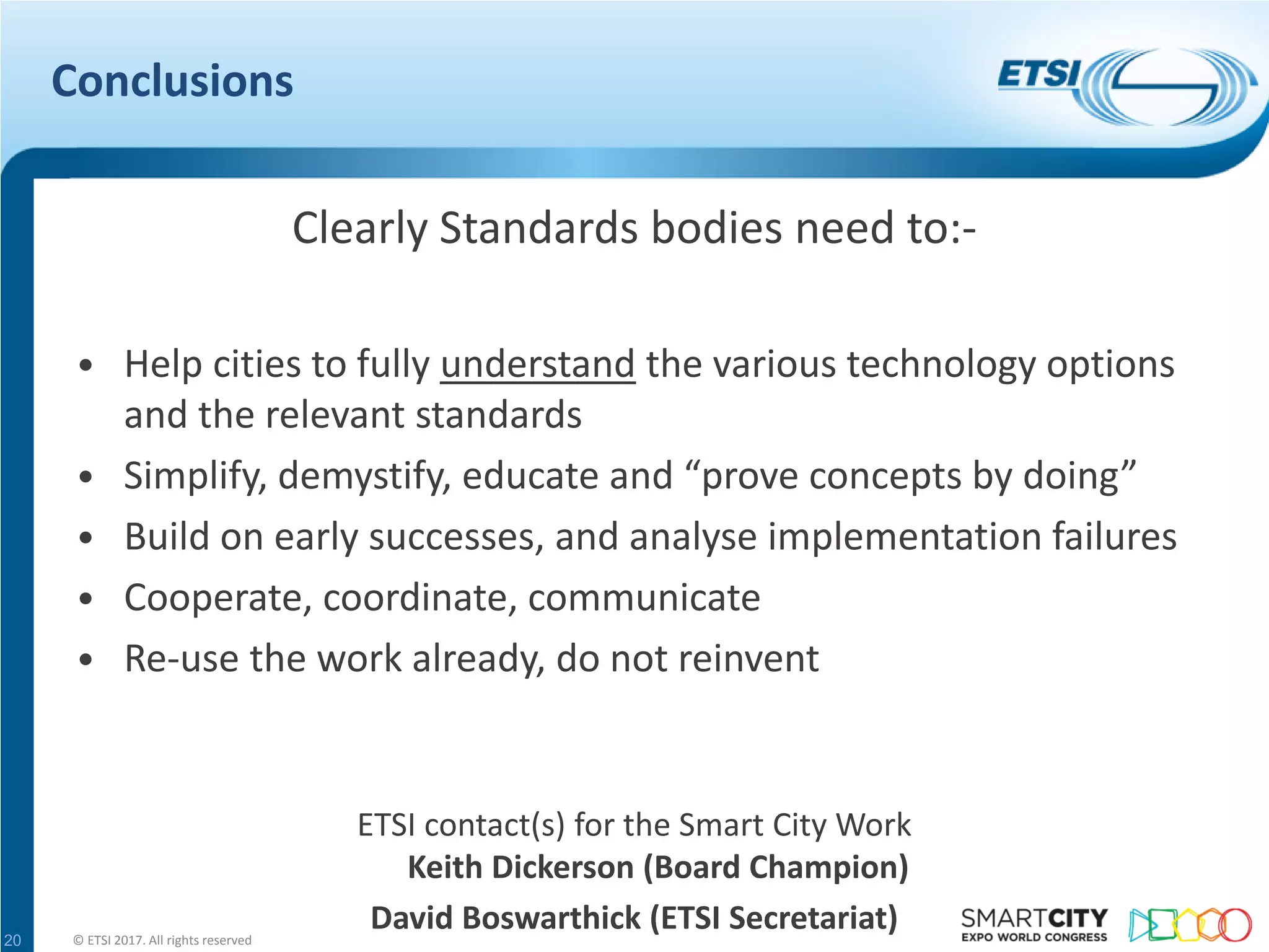 Conclusions
Clearly Standards bodies need to:-
• Help cities to fully understand the various technology options
and the relevant standards
• Simplify, demystify, educate and “prove concepts by doing”
• Build on early successes, and analyse implementation failures
• Cooperate, coordinate, communicate
• Re-use the work already, do not reinvent
ETSI contact(s) for the Smart City Work
Keith Dickerson (Board Champion)
David Boswarthick (ETSI Secretariat)© ETSI 2017. All rights reserved20
 