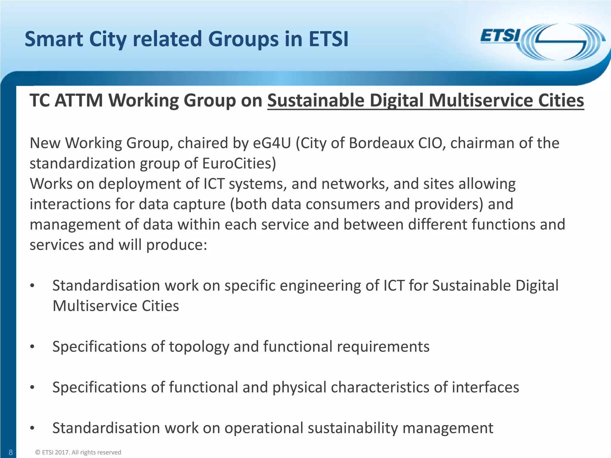 Smart City related Groups in ETSI
8
TC ATTM Working Group on Sustainable Digital Multiservice Cities
New Working Group, chaired by eG4U (City of Bordeaux CIO, chairman of the
standardization group of EuroCities)
Works on deployment of ICT systems, and networks, and sites allowing
interactions for data capture (both data consumers and providers) and
management of data within each service and between different functions and
services and will produce:
• Standardisation work on specific engineering of ICT for Sustainable Digital
Multiservice Cities
• Specifications of topology and functional requirements
• Specifications of functional and physical characteristics of interfaces
• Standardisation work on operational sustainability management
© ETSI 2017. All rights reserved
 