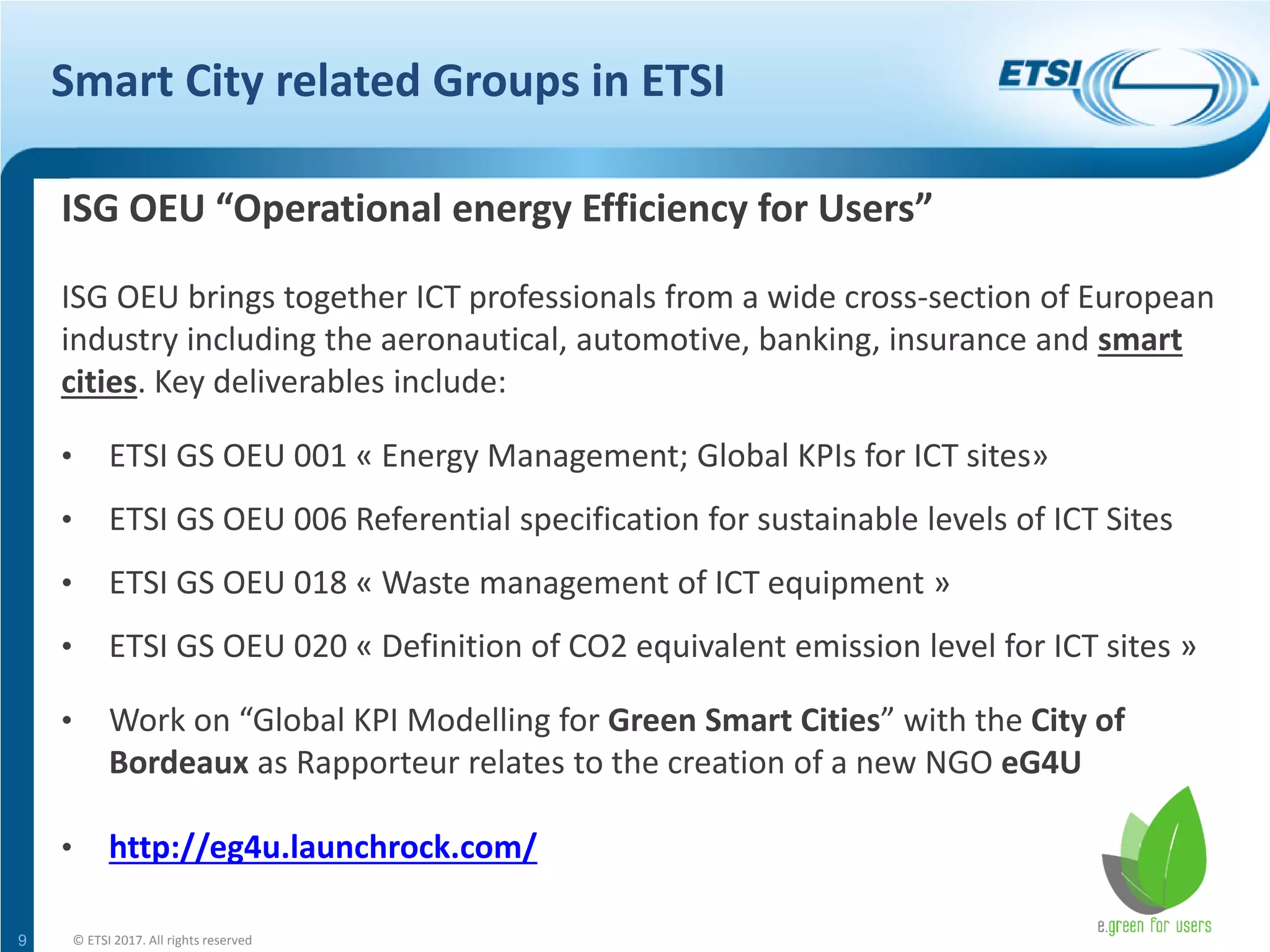 Smart City related Groups in ETSI
9
ISG OEU “Operational energy Efficiency for Users”
ISG OEU brings together ICT professionals from a wide cross-section of European
industry including the aeronautical, automotive, banking, insurance and smart
cities. Key deliverables include:
• ETSI GS OEU 001 « Energy Management; Global KPIs for ICT sites»
• ETSI GS OEU 006 Referential specification for sustainable levels of ICT Sites
• ETSI GS OEU 018 « Waste management of ICT equipment »
• ETSI GS OEU 020 « Definition of CO2 equivalent emission level for ICT sites »
• Work on “Global KPI Modelling for Green Smart Cities” with the City of
Bordeaux as Rapporteur relates to the creation of a new NGO eG4U
• http://eg4u.launchrock.com/
© ETSI 2017. All rights reserved
 