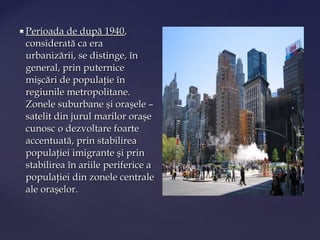    Perioada de după 1940,
    considerată ca era
    urbanizării, se distinge, în
    general, prin puternice
    mişcări de populaţie în
    regiunile metropolitane.
    Zonele suburbane şi oraşele –
    satelit din jurul marilor oraşe
    cunosc o dezvoltare foarte
    accentuată, prin stabilirea
    populaţiei imigrante şi prin
    stabilirea în ariile periferice a
    populaţiei din zonele centrale
    ale oraşelor.
 
