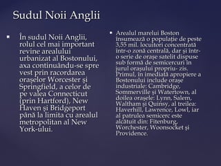 Sudul Noii Anglii
                                    Arealul marelui Boston
    În sudul Noii Anglii,           însumează o populaţie de peste
     rolul cel mai important         3,55 mil. locuitori concentrată
     revine arealului                într-o zonă centrală, dar şi într-
     urbanizat al Bostonului,        o serie de oraşe satelit dispuse
                                     sub formă de semicercuri în
     axa continuându-se spre         jurul oraşului propriu- zis.
     vest prin racordarea            Primul, în imediată apropiere a
     oraşelor Worcester şi           Bostonului include oraşe
     Springfield, a celor de         industriale: Cambridge,
     pe valea Connecticut            Sommerville şi Watertown, al
                                     doilea oraşele: Lynn, Salem,
     (prin Hartford), New            Waltham şi Quinsy, al treilea:
     Haven şi Bridgeport             Haverhill, Lawrence, Lowl, iar
     până la limita cu arealul       al patrulea semicerc este
     metropolitan al New             alcătuit din: Fitenburg,
     York-ului.                      Worchester, Woonsocket şi
                                     Providence.
 
