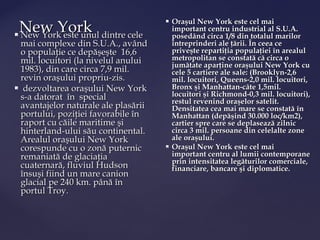 New York dintre cele
                                        Oraşul New York este cel mai
                                         important centru industrial al S.U.A.
   New York este unul                   posedând circa 1/8 din totalul marilor
 mai complexe din S.U.A., având          întreprinderi ale ţării. În ceea ce
 o populaţie ce depăşeşte 16,6           priveşte repartiţia populaţiei în arealul
 mil. locuitori (la nivelul anului       metropolitan se constată că circa o
                                         jumătate aparţine oraşului New York cu
 1983), din care circa 7,9 mil.          cele 5 cartiere ale sale: (Brooklyn-2,6
 revin oraşului propriu-zis.             mil. locuitori, Queens-2,0 mil. locuitori,
 dezvoltarea oraşului New York          Bronx şi Manhattan-câte 1,5mil.
 s-a datorat în special                  locuitori şi Richmond-0,3 mil. locuitori),
                                         restul revenind oraşelor satelit.
 avantajelor naturale ale plasării       Densitatea cea mai mare se constată în
 portului, poziţiei favorabile în        Manhattan (depăşind 30.000 loc/km2),
 raport cu căile maritime şi             cartier spre care se deplasează zilnic
 hinterland-ului său continental.        circa 3 mil. persoane din celelalte zone
 Arealul oraşului New York               ale oraşului.
 corespunde cu o zonă puternic          Oraşul New York este cel mai
 remaniată de glaciaţia                  important centru al lumii contemporane
                                         prin intensitatea legăturilor comerciale,
 cuaternară, fluviul Hudson              financiare, bancare şi diplomatice.
 însuşi fiind un mare canion
 glacial pe 240 km. până în
 portul Troy.
 