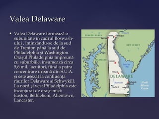 Valea Delaware
   Valea Delaware formează o
    subunitate în cadrul Boswash-
    ului , întinzându-se de la sud
    de Trenton până la sud de
    Philadelphia şi Washington.
    Oraşul Philadelphia împreună
    cu suburbiile, însumează circa
    5,6 mil. locuitori, fiind a patra
    concentrare urbană din S.U.A.
    şi este aşezat la confluenţa
    râurilor Delaware şi Schwykill.
    La nord şi vest Pfiladelphia este
    înconjurat de oraşe mici:
    Easton, Bethlehem, Allentown,
    Lancaster.
 