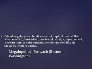     Primul magalopolis al lumii, cristalizat după cel de–al doilea
    război mondial, Boswash–ul, rămâne cel mai tipic, reprezentând,
    în acelaşi timp, cea mai puternică concentrare mondială de
    bunuri materiale şi umane.

        Megalopolisul Boswash (Boston-
        Washington)
 