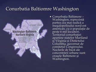 Conurbatia Baltiomre Washington
                     Conurbaţia Baltimore –
                      Washington, reprezintă
                      partea cea mai sudică a
                      megalopolisului nord-est
                      american, cu o populaţie de
                      peste 6 mil locuitori.
                      Teritoriul conurbaţiei
                      aparţine statelor Mariland
                      şi Virginia şi Distictului
                      Columbia, guvernat de
                      comitetul Congresului.
                      Nucleele de bază ale
                      concentrării urbane sunt
                      oraşele Baltimore şi
                      Washington.
 