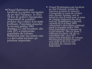    Oraşul Washington este localizat
   Oraşul Baltimore este                 pe râul Potomac, înainte de
    localizat la capătul navigaţiei       vărsarea acestuia în estuarul
                                          Chesapeake în zona de contact
    de pe râul Patapsco, la circa         între munţii Apalaşi, care se
    18 km de golful Chesapeake,           întind la vest şi nord-vest, şi zona
    dispunând de condiţii                 de câmpie nisipoasă din est şi
    propice dezvoltării activităţii       sud-est. Washington a devenit
    portuare. Populaţia oraşului          capitală SUA în anul 1800,
    la nivelul anului 1983                cunoscând o dezvoltare continuă
                                          până în preajma anilor 1950,
    depăşea 2,1 mil locuitori, din        când populaţia sa a început să
    care 20% o reprezenta                 scadă numeric. Din cei peste 3
    populaţia de culoare.                 milioane locuitori, cât are cu
    Baltimore este un centru care         suburbiile sale, circa 54%
    s-a dezvoltat exclusiv pe             reprezintă populaţia de culoare,
    produse importate.                    Washington-ul fiind singurul
                                          oraş mare al SUA în care
                                          populaţia de culoare este
                                          majoritară.
 