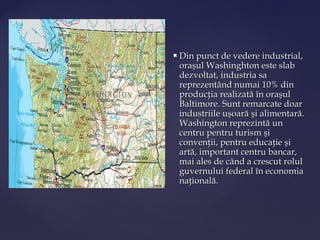    Din punct de vedere industrial,
    oraşul Washinghton este slab
    dezvoltat, industria sa
    reprezentând numai 10% din
    producţia realizată în oraşul
    Baltimore. Sunt remarcate doar
    industriile uşoară şi alimentară.
    Washington reprezintă un
    centru pentru turism şi
    convenţii, pentru educaţie şi
    artă, important centru bancar,
    mai ales de când a crescut rolul
    guvernului federal în economia
    naţională.
 
