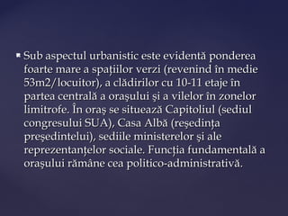    Sub aspectul urbanistic este evidentă ponderea
    foarte mare a spaţiilor verzi (revenind în medie
    53m2/locuitor), a clădirilor cu 10-11 etaje în
    partea centrală a oraşului şi a vilelor în zonelor
    limitrofe. În oraş se situează Capitoliul (sediul
    congresului SUA), Casa Albă (reşedinţa
    preşedintelui), sediile ministerelor şi ale
    reprezentanţelor sociale. Funcţia fundamentală a
    oraşului rămâne cea politico-administrativă.
 
