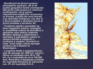 • Beneficiind de ţărmuri propice
amenajărilor portuare, cât şi de
poziţia geografică foarte avantajoasă
atât pentru pătrunderea în interiorul
continentului, cât şi pentru
intensificarea legăturilor economice
cu Europa, oraşele din zona litorală
s-au dezvoltat vertiginos, mai ales în
a doua jumătate a secolului trecut şi
prima jumătate a secolului XX.
• Creşterea rapidă a populaţiei pe
baza imigrărilor masive, conjugată
cu posibilităţi reduse de dezvoltare a
aşezărilor spre interior (datorită
Munţilor Apalaşi) a determinat o
extindere a suprafeţelor urbane în
câmpia litorală şi respectiv o
contopire a oraşelor, formând un
mare areal urban, extins aproape
continuu de la Boston la
Washington.
• Lungimea totală a megalopolisului
este de aproape de 1000 km. având o
lăţime ce oscilează între 40 şi 150
km. Cu o suprafaţă de circa 140.000
km2, Boswash-ul depăşeşte jumătate
din suprafaţa României şi reprezintă
cca. 2% din suprafaţa S.U.A
 