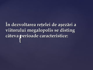 În dezvoltarea reţelei de aşezări a
viitorului megalopolis se disting
      {
câteva perioade caracteristice:
 